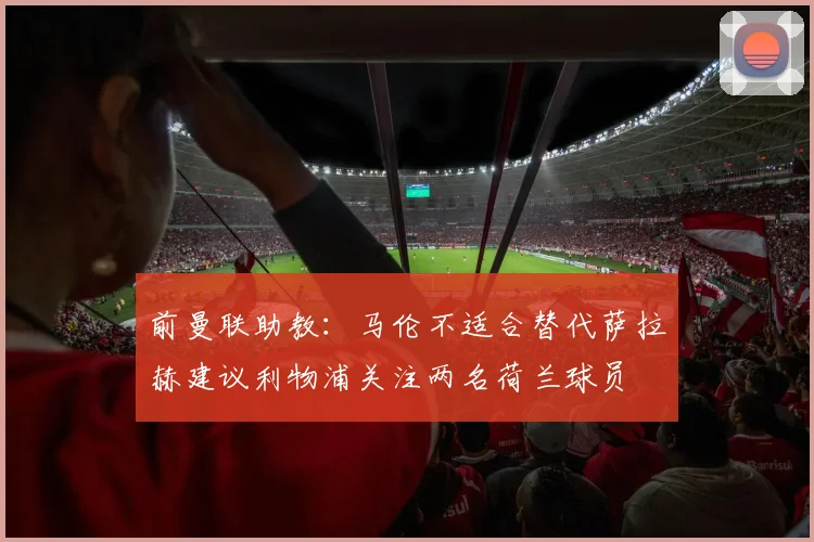 前曼联助教：马伦不适合替代萨拉赫建议利物浦关注两名荷兰球员