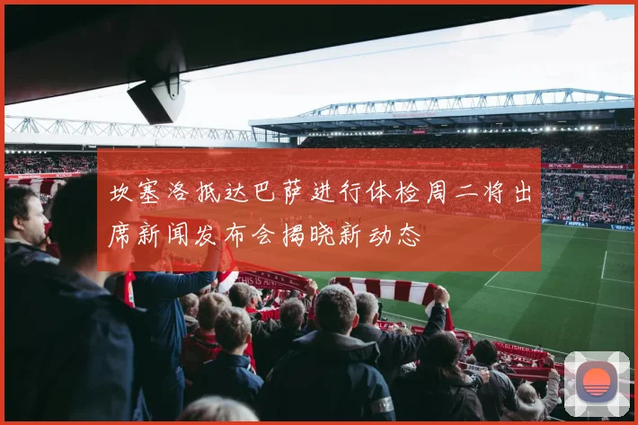 坎塞洛抵达巴萨进行体检周二将出席新闻发布会揭晓新动态