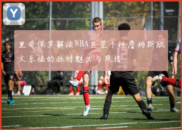 里奇保罗解读NBA巨星个性詹姆斯欧文乐福的独特魅力与风格