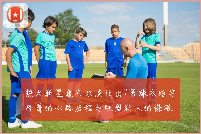 热火新星康韦尔谈让出7号球衣给字母哥的心路历程与联盟新人的谦逊态度