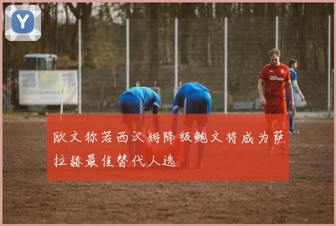 欧文称若西汉姆降级鲍文将成为萨拉赫最佳替代人选