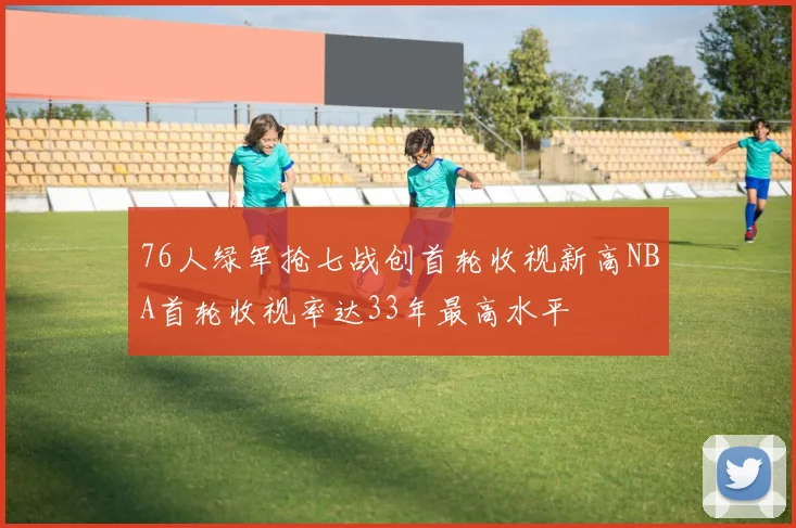 76人绿军抢七战创首轮收视新高NBA首轮收视率达33年最高水平