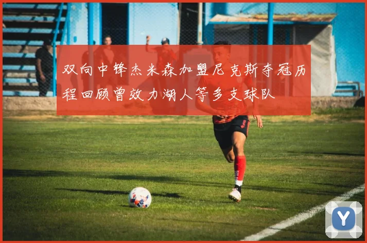 双向中锋杰米森加盟尼克斯夺冠历程回顾曾效力湖人等多支球队