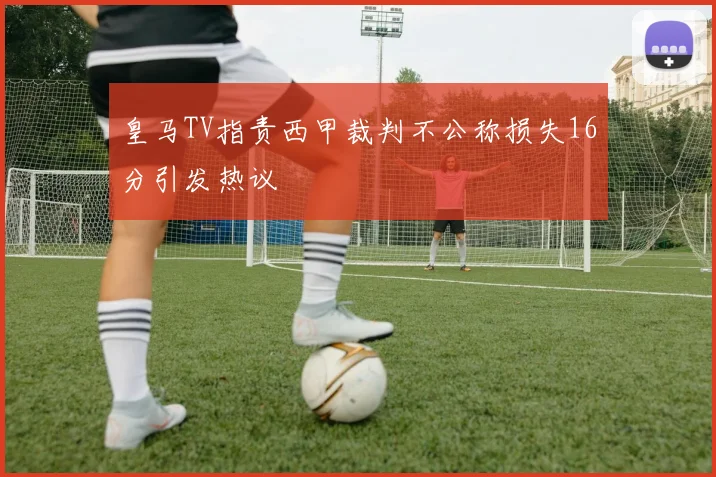皇马TV指责西甲裁判不公称损失16分引发热议