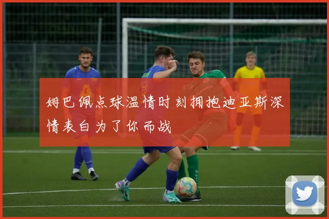 姆巴佩点球温情时刻拥抱迪亚斯深情表白为了你而战