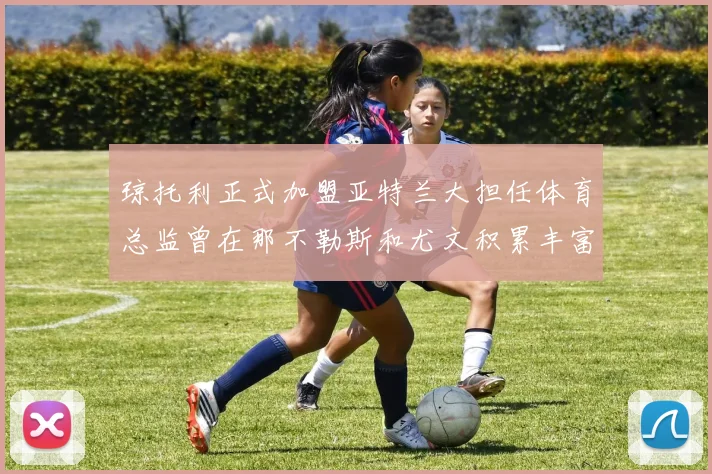 琼托利正式加盟亚特兰大担任体育总监曾在那不勒斯和尤文积累丰富经验