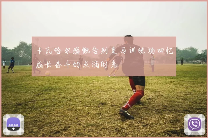 卡瓦哈尔感慨告别皇马训练场回忆成长奋斗的点滴时光