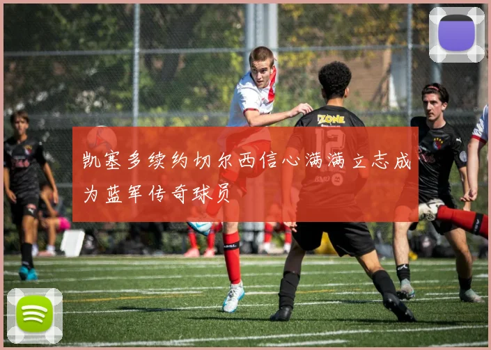 凯塞多续约切尔西信心满满立志成为蓝军传奇球员