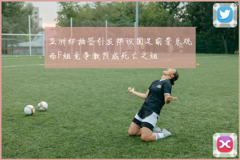 亚洲杯抽签引发热议国足前景乐观而F组竞争激烈成死亡之组