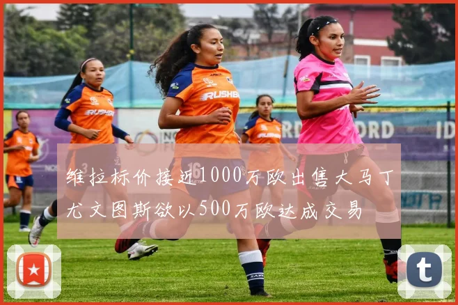维拉标价接近1000万欧出售大马丁尤文图斯欲以500万欧达成交易